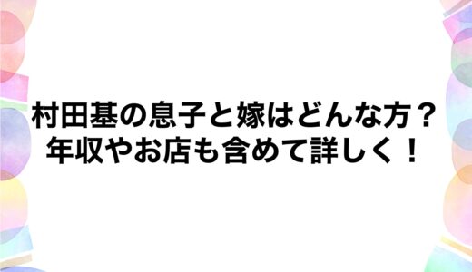 村田基の息子と嫁はどんな方？年収やお店も含めて詳しく！