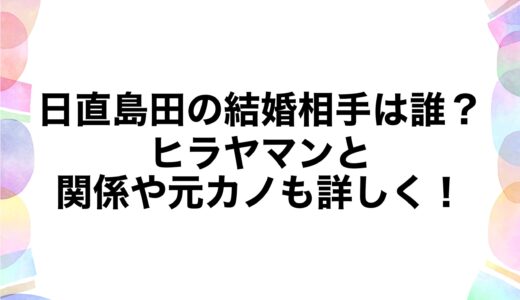日直島田の結婚相手は誰？ヒラヤマンとの関係や元カノも詳しく！